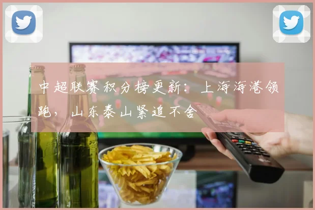 中超联赛积分榜更新：上海海港领跑，山东泰山紧追不舍