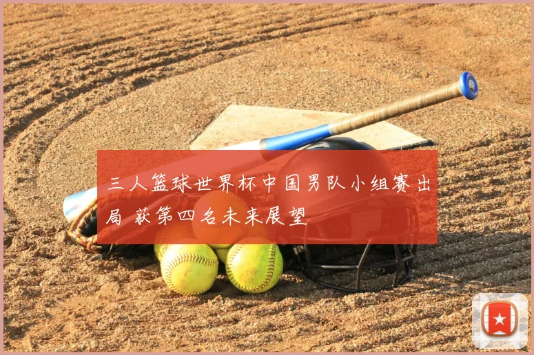 三人篮球世界杯中国男队小组赛出局 获第四名未来展望