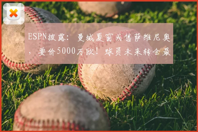 ESPN披露：曼城夏窗或售萨维尼奥，要价5000万欧！球员未来转会最新动态分析
