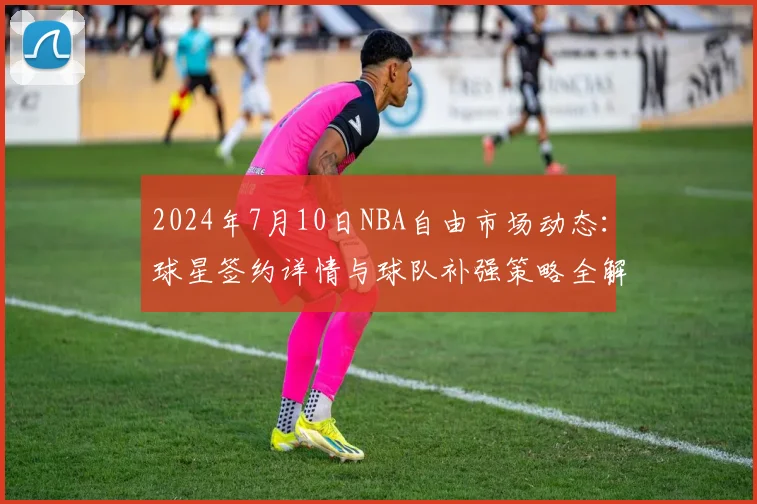 2024年7月10日NBA自由市场动态：球星签约详情与球队补强策略全解析