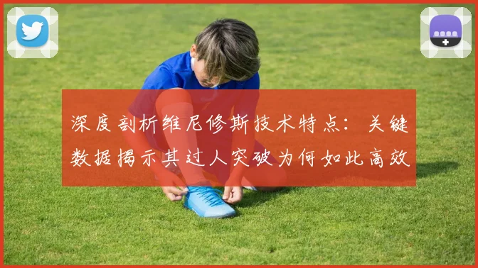 深度剖析维尼修斯技术特点：关键数据揭示其过人突破为何如此高效
