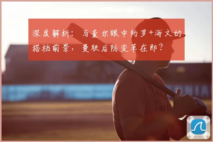 深度解析：马奎尔眼中约罗+海文的搭档前景，曼联后防变革在即？