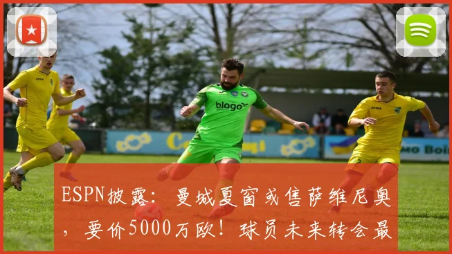 ESPN披露：曼城夏窗或售萨维尼奥，要价5000万欧！球员未来转会最新动态分析