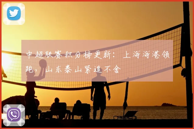 中超联赛积分榜更新：上海海港领跑，山东泰山紧追不舍