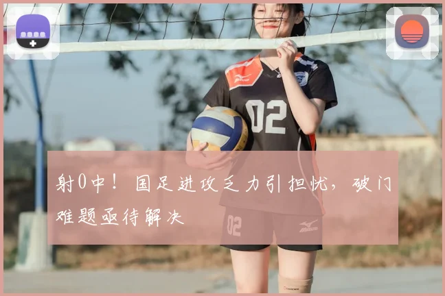 射0中!国足进攻乏力引担忧,破门难题亟待解决