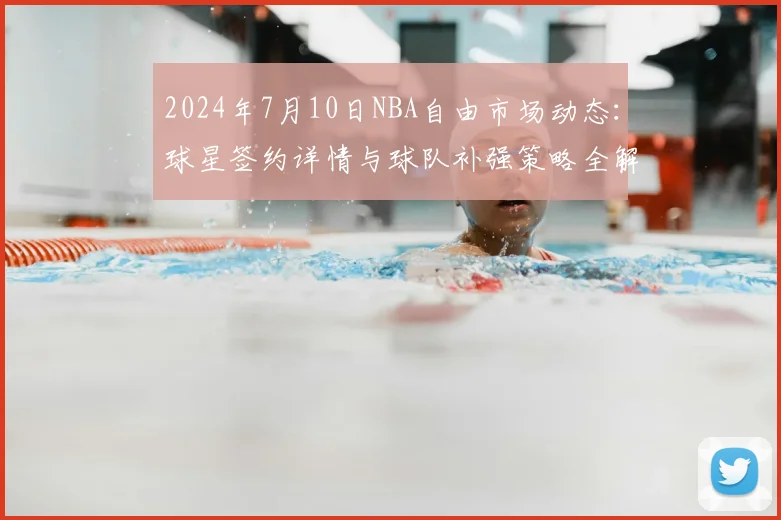 2024年7月10日NBA自由市场动态：球星签约详情与球队补强策略全解析